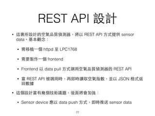 REST API 設計
• 這裏所設計的空氣品質偵測器，將以 REST API ⽅方式提供 sensor
data。基本觀念：
• 需移植⼀一個 httpd ⾄至 LPC1768
• 需要製作⼀一個 frontend
• Frontend 以 data pull ⽅方式調⽤用空氣品質偵測器的 REST API
• 當 REST API 被調⽤用時，再即時讀取空氣指數，並以 JSON 格式返
回數據
• 這個設計當有幾個技術議題，後⾯面將會加強：
• Sensor device 應以 data push ⽅方式，即時推送 sensor data
77
 