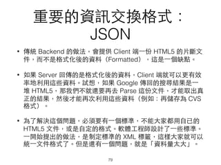 重要的資訊交換格式：
JSON
• 傳統 Backend 的做法，會提供 Client 端⼀一份 HTML5 的⽚片斷⽂文
件，⽽而不是格式化後的資料（Formatted），這是⼀一個缺點。
• 如果 Server 回傳的是格式化後的資料，Client 端就可以更有效
率地利⽤用這些資料。試想，如果 Google 傳回的搜尋結果是⼀一
堆 HTML5，那我們不就還要再去 Parse 這份⽂文件，才能取出真
正的結果，然後才能再次利⽤用這些資料（例如：再儲存為 CVS
格式）。
• 為了解決這個問題，必須要有⼀一個標準，不能⼤大家都⽤用⾃自已的
HTML5 ⽂文件，或是⾃自定的格式。軟體⼯工程師設計了⼀一些標準。
⼀一開始提出的做法，是制定標準的 XML 標籤，這樣⼤大家就可以
統⼀一⽂文件格式了。但是還有⼀一個問題，就是「資料量太⼤大」。
79
 