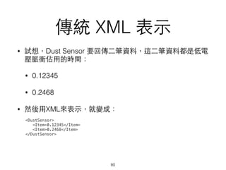 傳統 XML 表⽰示
• 試想，Dust Sensor 要回傳⼆二筆資料，這⼆二筆資料都是低電
壓脈衝佔⽤用的時間：
• 0.12345
• 0.2468
• 然後⽤用XML來表⽰示，就變成：
80
<DustSensor>
<Item>0.12345</Item>
<Item>0.2468</Item>
</DustSensor>
 
