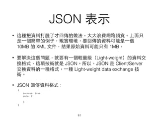 JSON 表⽰示
• 這種把資料打腫了才回傳的做法，⼤大⼤大浪費網路頻寬。上⾯面只
是⼀一個簡單的例⼦子，現實環境，要回傳的資料可能是⼀一個
10MB 的 XML ⽂文件，結果原始資料可能只有 1MB。
• 要解決這個問題，就要有⼀一個輕量級（Light-weight）的資料交
換格式，這項技術就是 JSON。所以，JSON 是 Client/Server
交換資料的⼀一種格式，⼀一種 Light-weight data exchange 技
術。
• JSON 回傳資料格式：
81
{
success: true
data: {
}
}
 