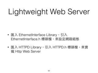 Lightweight Web Server
• 匯⼊入 EthernetInterface Library，引⼊入
EthernetInterface.h 標頭檔，來設定網路組態
• 匯⼊入 HTTPD Library，引⼊入 HTTPD.h 標頭檔，來實
做 Http Web Server
82
 