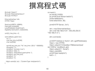 #include "mbed.h"
#include "EthernetInterface.h"
#include "HTTPD.h"
EthernetInterface *eth;
HTTPD *httpd;
Serial pc(USBTX, USBRX);
InterruptIn probe(p8);
LocalFileSystem local("local");
DigitalOut led1(LED1), led2(LED2);
uint32_t low_time = 0;
void callback_api(int id) {
int i, n;
char low_time_buf[256];
char buf[256];
sprintf( low_time_buf, "%f", low_time / (30.0 * 1000000));
strcpy(buf, "{");
strcat(buf, "success: true,");
strcat(buf, "data: {");
strcat(buf, "lowpulseoccupancytime: ");
strcat(buf, low_time_buf);
strcat(buf, "}");
strcat(buf, "}");
httpd->send(id, buf, i, "Content-Type: text/plainrn");
}
撰寫程式碼
83
int main() {
pc.baud(115200);
pc.printf("Dust Sensor testrn");
probe.fall(&down);
ticker.attach(tick, 30);
printf("HTTP Server...rn");
eth = new EthernetInterface;
eth->init("192.168.21.81", "255.255.255.0",
"192.168.21.2" );
eth->connect();
printf("IP Address is %srn", eth->getIPAddress());
httpd = new HTTPD;
httpd->attach("/1/mbed/lpc1768/sensor/dust/
sen12291p", &callback_api);
httpd->attach("/", "/local/");
httpd->start(80);
printf("httpd readyrn");
led2 = 1;
}
 