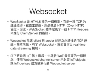 Websocket
• WebSocket 是 HTML5 裡的⼀一個標準，它是⼀一種 TCP 的
連線技術。在協定部份，則是基於 HTTP（Over HTTP）
協定。因此，WebSocket 標準定義了⼀一些 HTTP Headers
來進⾏行 Client/Server 的通訊。
• Websocket 能讓 client 與 server 能建⽴立永續性的 TCP 連
線。簡單來說，有了 Websocket，就能實作出 real-time
data streaming 機制。
• 以下將說明 IoT 第 4 階段，也就是 WoT 最重要的⼀一個觀
念：使⽤用 Websocket channel server 來封裝 IoT objects，
讓 IoT devices 成為抽象化的 Websocket server
86
 