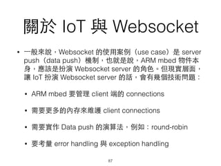 關於 IoT 與 Websocket
• ⼀一般來說，Websocket 的使⽤用案例（use case）是 server
push（data push）機制，也就是說，ARM mbed 物件本
⾝身，應該是扮演 Websocket server 的⾓角⾊色。但現實層⾯面，
讓 IoT 扮演 Websocket server 的話，會有幾個技術問題：
• ARM mbed 要管理 client 端的 connections
• 需要更多的內存來維護 client connections
• 需要實作 Data push 的演算法，例如：round-robin
• 要考量 error handling 與 exception handling
87
 