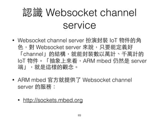 認識 Websocket channel
service
• Websocket channel server 扮演封裝 IoT 物件的⾓角
⾊色，對 Websocket server 來說，只要能定義好
「channel」的結構，就能封裝數以萬計、千萬計的
IoT 物件。「抽象上來看，ARM mbed 仍然是 server
端」，就是這樣的觀念。
• ARM mbed 官⽅方就提供了 Websocket channel
server 的服務：
• http://sockets.mbed.org
89
 