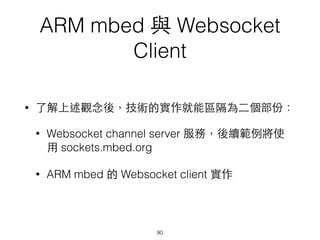 ARM mbed 與 Websocket
Client
• 了解上述觀念後，技術的實作就能區隔為⼆二個部份：
• Websocket channel server 服務，後續範例將使
⽤用 sockets.mbed.org
• ARM mbed 的 Websocket client 實作
90
 