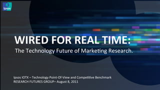 WIRED	
  FOR	
  REAL	
  TIME:	
  
       The	
  Technology	
  Future	
  of	
  Marke<ng	
  Research.	
  

	
  
	
  
Ipsos	
  IOTX	
  –	
  Technology	
  Point-­‐Of-­‐View	
  and	
  Compe<<ve	
  Benchmark	
  
RESEARCH	
  FUTURES	
  GROUP–	
  August	
  8,	
  2011	
  
 