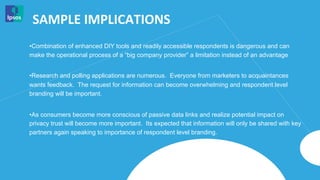 SAMPLE	
  IMPLICATIONS	
  
• Combination of enhanced DIY tools and readily accessible respondents is dangerous and can
make the operational process of a “big company provider” a limitation instead of an advantage


• Research and polling applications are numerous. Everyone from marketers to acquaintances
wants feedback. The request for information can become overwhelming and respondent level
branding will be important.


• As consumers become more conscious of passive data links and realize potential impact on
privacy trust will become more important. Its expected that information will only be shared with key
partners again speaking to importance of respondent level branding.
 
