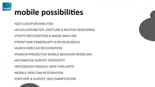 mobile	
  possibiliMes	
  
• GEO LOCATION ANALYSIS

• ACCELLEROMETER, GESTURE & MOTION SENSORING

• PHOTO RECOGNITION & IMAGE ANALYSIS

• FRONT END CAMERA APP (FOR RESEARCH)

• AUDIO/VIDEO AD RECOGNITION

• PASSIVE/PREDICTIVE MOBILE BEHAVIOR MODELING

• AUTOMATED SURVEY INTERCEPT

• INTEGRATED PASSIVE DATA THRU APPS

• MOBILE WEB CAM INTEGRATION
• EXPLORE & SURVEY, GEO GAMIFICATION
 