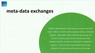 meta-­‐data	
  exchanges	
  


                        Passive data networks and massive stored value held
                       within millions of online web properties will be unlocked.
                         Organic, automated data collection technology will
                           evolve to continuously transfer anonymous data
                         between brands, people and third party intelligence
                           seekers. Concurrently, market based exchange
                           markets for buying and selling data will emerge.
 
