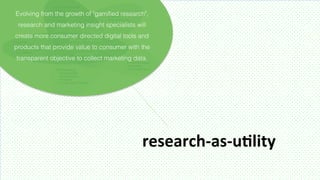Evolving from the growth of "gamiﬁed research",
 research and marketing insight specialists will
create more consumer directed digital tools and
products that provide value to consumer with the
transparent objective to collect marketing data.




                                              research-­‐as-­‐uMlity	
  
 