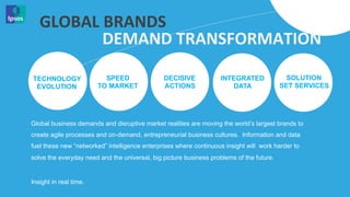 GLOBAL	
  BRANDS	
  
            DEMAND	
  TRANSFORMATION	
  

TECHNOLOGY                SPEED                DECISIVE            INTEGRATED              SOLUTION
 EVOLUTION              TO MARKET              ACTIONS                DATA                SET SERVICES




Global business demands and disruptive market realities are moving the world’s largest brands to
create agile processes and on-demand, entrepreneurial business cultures. Information and data
fuel these new “networked” intelligence enterprises where continuous insight will work harder to
solve the everyday need and the universal, big picture business problems of the future.


Insight in real time.
 