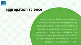 aggregaMon	
  science	
  

                        Complex statistical models, search algorithm,
                        neural networks, natural language processing,
                     photo/video analysis, emotional sentiment mining
                    and digital ethnography will evolve to create more
                   meaning and actionable insight for marketers. The
                   ﬁelds of marketing science, search, social science,
                    and agent-based/predictive modeling will ramp up
                              collaboration to yield innovative results.
 