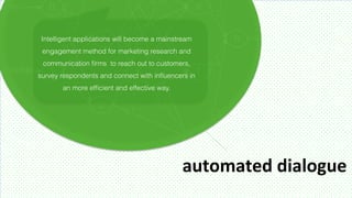Intelligent applications will become a mainstream
 engagement method for marketing research and
 communication ﬁrms to reach out to customers,
survey respondents and connect with inﬂuencers in
       an more efﬁcient and effective way.




                                              automated	
  dialogue	
  
 