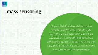 mass	
  sensoring	
  

                           Integrated in-lab, enviro-mobile and online
                            biometric research ﬁnally breaks through.
                          Technology we see today within research lab
                          environments, in-store with RFID, embedded
                        within mobile devices via accelerometer and with
                        every online behavior will blend to make biometric
                              a more continuous, trackable method.
 