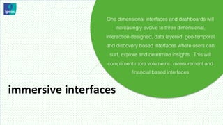 One dimensional interfaces and dashboards will
                           increasingly evolve to three dimensional,
                       interaction designed, data layered, geo-temporal
                        and discovery based interfaces where users can
                         surf, explore and determine insights. This will
                        compliment more volumetric, measurement and
                                   ﬁnancial based interfaces


immersive	
  interfaces	
  
 