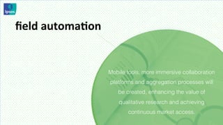 ﬁeld	
  automaMon	
  


                        Mobile tools, more immersive collaboration
                        platforms and aggregation processes will
                           be created, enhancing the value of
                            qualitative research and achieving
                               continuous market access.
 