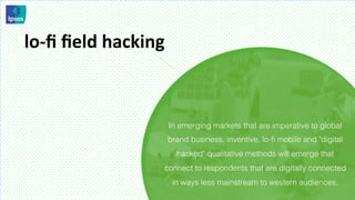lo-­‐ﬁ	
  ﬁeld	
  hacking	
  



                             In emerging markets that are imperative to global
                            brand business, inventive, lo-ﬁ mobile and "digital
                                 hacked" qualitative methods will emerge that
                            connect to respondents that are digitally connected
                                in ways less mainstream to western audiences.
 