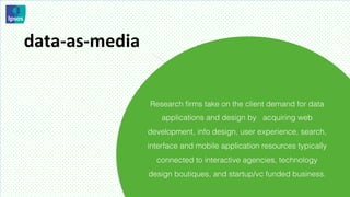 data-­‐as-­‐media	
  


                        Research ﬁrms take on the client demand for data
                            applications and design by acquiring web
                        development, info design, user experience, search,
                        interface and mobile application resources typically
                          connected to interactive agencies, technology
                        design boutiques, and startup/vc funded business.
 