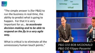 "The	
  simple	
  answer	
  is	
  (for	
  P&G)	
  to	
  
run	
  the	
  business	
  in	
  real-­‐<me,	
  the	
  
ability	
  to	
  predict	
  what	
  is	
  going	
  to	
  
happen.	
  	
  For	
  that	
  it	
  is	
  very	
  
important	
  for	
  us…	
  to	
  accelerate	
  
decision-­‐making	
  and	
  to	
  be	
  able	
  to	
  
respond	
  on	
  the	
  ﬂy	
  in	
  a	
  very	
  agile	
  
way.	
  	
  	
  
	
  
What	
  is	
  cri<cal	
  is	
  to	
  eliminate	
  all	
  the	
  
unnecessary	
  human	
  touch	
  points.”	
  	
                    	
  	
  P&G	
  CEO	
  BOB	
  MCDONALD	
  	
  	
  
                                                                   	
  	
  P&G	
  CIO	
  Filippo	
  Passerini	
  	
  
 
