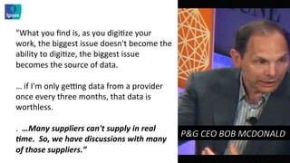 "What	
  you	
  ﬁnd	
  is,	
  as	
  you	
  digi<ze	
  your	
  
work,	
  the	
  biggest	
  issue	
  doesn't	
  become	
  the	
  
ability	
  to	
  digi<ze,	
  the	
  biggest	
  issue	
  
becomes	
  the	
  source	
  of	
  data.	
  	
  
	
  
…	
  if	
  I'm	
  only	
  geng	
  data	
  from	
  a	
  provider	
  
once	
  every	
  three	
  months,	
  that	
  data	
  is	
  
worthless.	
  
	
  
.	
  	
  …Many	
  suppliers	
  can't	
  supply	
  in	
  real	
  
                                                                     P&G	
  CEO	
  BOB	
  MCDONALD	
  	
  
=me.	
  	
  So,	
  we	
  have	
  discussions	
  with	
  many	
  
of	
  those	
  suppliers.”	
  
 