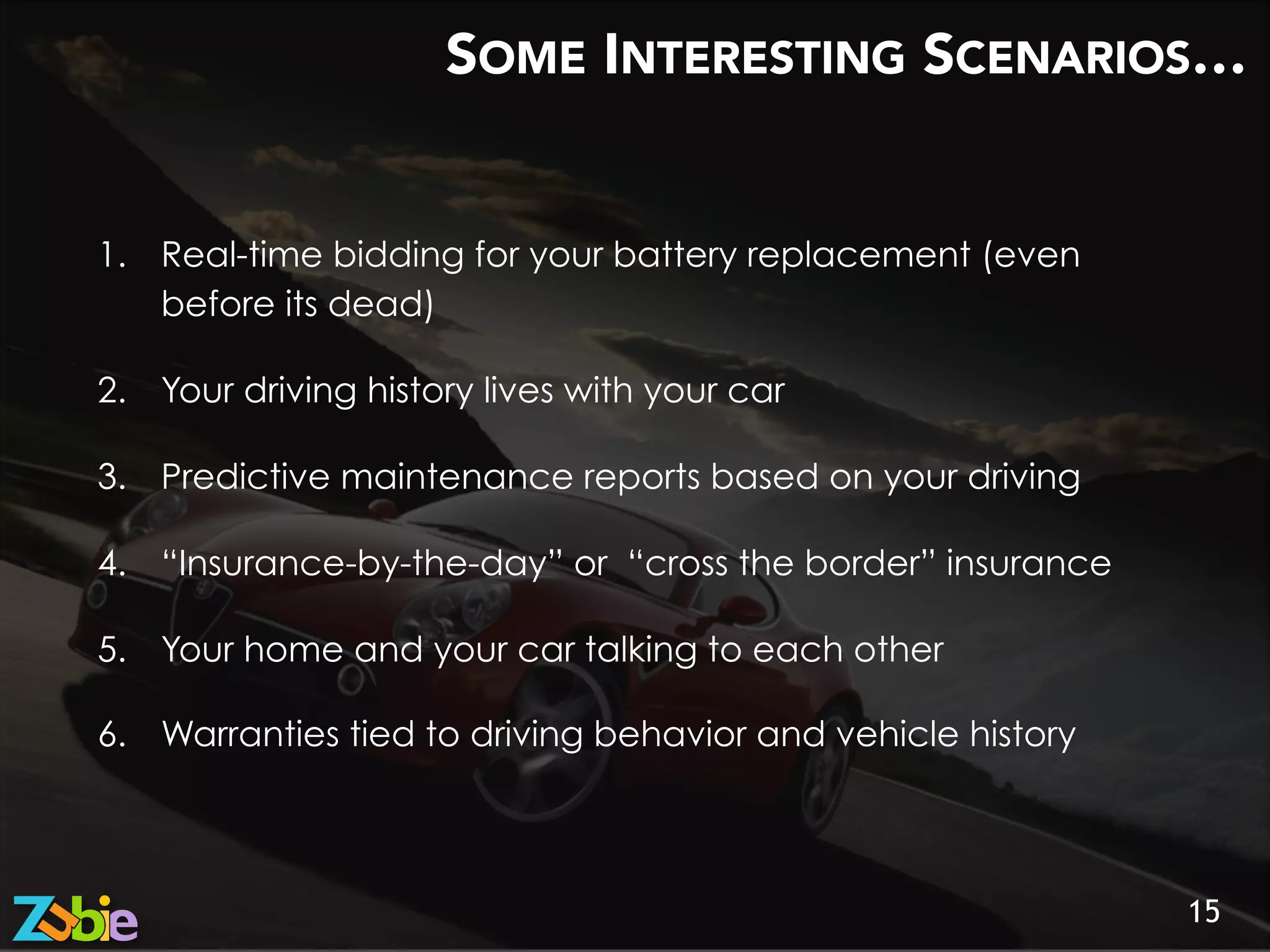 SOME INTERESTING SCENARIOS…

15
1.  Real-time bidding for your battery replacement (even
before its dead)
2.  Your driving history lives with your car
3.  Predictive maintenance reports based on your driving
4.  “Insurance-by-the-day” or “cross the border” insurance
5.  Your home and your car talking to each other
6.  Warranties tied to driving behavior and vehicle history
 
