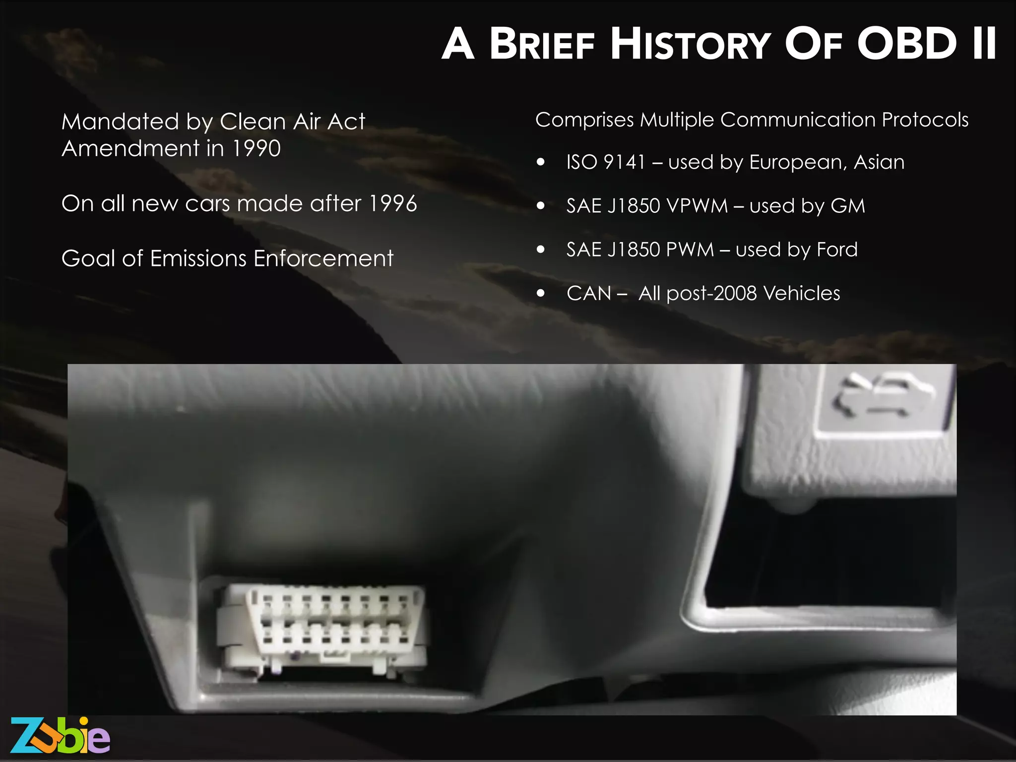 A BRIEF HISTORY OF OBD II
Mandated by Clean Air Act
Amendment in 1990
On all new cars made after 1996
Goal of Emissions Enforcement
Comprises Multiple Communication Protocols
—  ISO 9141 – used by European, Asian
—  SAE J1850 VPWM – used by GM
—  SAE J1850 PWM – used by Ford
—  CAN – All post-2008 Vehicles
 