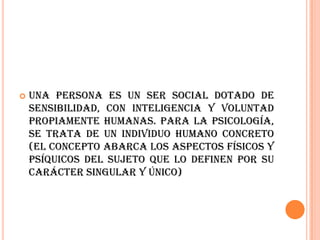    Una persona es un ser social dotado de
    sensibilidad, con inteligencia y voluntad
    propiamente humanas. Para la psicología,
    se trata de un individuo humano concreto
    (el concepto abarca los aspectos físicos y
    psíquicos del sujeto que lo definen por su
    carácter singular y único)
 