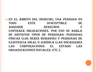    En el ámbito del derecho, una persona es
    todo        ente       susceptible       de
    adquirir             derechos             y
    contraer obligaciones. Por eso se habla
    de distintos tipos de personas: personas
    físicas (los seres humanos) y personas de
    existencia ideal o jurídica (las sociedades
    las    corporaciones     el   Estado    las
    organizaciones sociales, etc.).
 