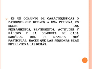      Es un conjunto de características o
    patrones que definen a una persona, es
    decir,                               los
    pensamientos, sentimientos, actitudes y
    hábitos    y   la   conducta  de   cada
    individuo,   que     de   manera    muy
    particular, hacen que las personas sean
    diferentes a las demás.
 