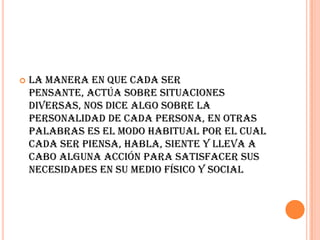    La manera en que cada ser
    pensante, actúa sobre situaciones
    diversas, nos dice algo sobre la
    personalidad de cada persona, en otras
    palabras es el modo habitual por el cual
    cada ser piensa, habla, siente y lleva a
    cabo alguna acción para satisfacer sus
    necesidades en su medio físico y social
 