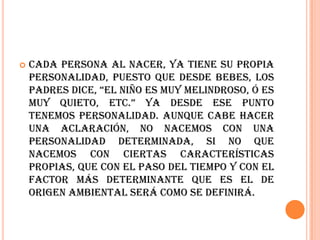    Cada persona al nacer, ya tiene su propia
    personalidad, puesto que desde bebes, los
    padres dice, “el niño es muy melindroso, ó es
    muy quieto, etc.” Ya desde ese punto
    tenemos personalidad. Aunque cabe hacer
    una aclaración, no nacemos con una
    personalidad determinada, si no que
    nacemos con ciertas características
    propias, que con el paso del tiempo y con el
    factor más determinante que es el de
    origen ambiental será como se definirá.
 