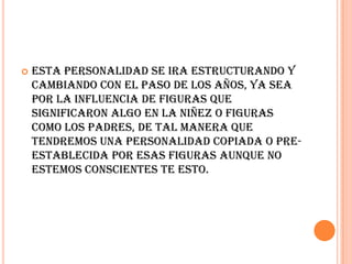    Esta personalidad se ira estructurando y
    cambiando con el paso de los años, ya sea
    por la influencia de figuras que
    significaron algo en la niñez o figuras
    como los padres, de tal manera que
    tendremos una personalidad copiada o pre-
    establecida por esas figuras aunque no
    estemos conscientes te esto.
 
