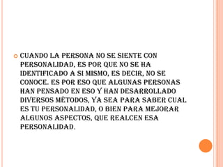    Cuando la persona no se siente con
    personalidad, es por que no se ha
    identificado a si mismo, es decir, no se
    conoce. Es por eso que algunas personas
    han pensado en eso y han desarrollado
    diversos métodos, ya sea para saber cual
    es tu personalidad, o bien para mejorar
    algunos aspectos, que realcen esa
    personalidad.
 