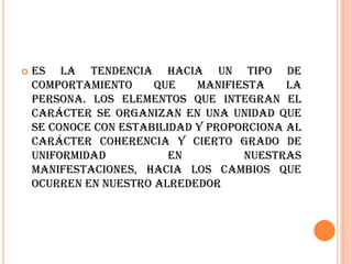    Es la tendencia hacia un tipo de
    comportamiento     que    manifiesta    la
    persona. Los elementos que integran el
    carácter se organizan en una unidad que
    se conoce con estabilidad y proporciona al
    carácter coherencia y cierto grado de
    uniformidad           en         nuestras
    manifestaciones, hacia los cambios que
    ocurren en nuestro alrededor
 