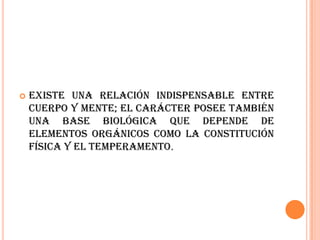    Existe una relación indispensable entre
    cuerpo y mente; el carácter posee también
    una base biológica que depende de
    elementos orgánicos como la constitución
    física y el temperamento.
 