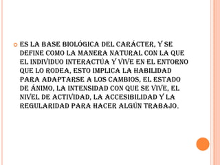    Es la base biológica del carácter, y se
    define como la manera natural con la que
    el individuo interactúa y vive en el entorno
    que lo rodea, esto implica la habilidad
    para adaptarse a los cambios, el estado
    de ánimo, la intensidad con que se vive, el
    nivel de actividad, la accesibilidad y la
    regularidad para hacer algún trabajo.
 