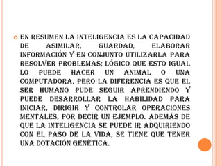    En resumen la inteligencia es la capacidad
    de     asimilar,    guardad,      elaborar
    información y en conjunto utilizarla para
    resolver problemas; lógico que esto igual
    lo puede hacer un animal o una
    computadora, pero la diferencia es que el
    ser humano pude seguir aprendiendo y
    puede desarrollar la habilidad para
    iniciar, dirigir y controlar operaciones
    mentales, por decir un ejemplo. Además de
    que la inteligencia se puede ir adquiriendo
    con el paso de la vida, se tiene que tener
    una dotación genética.
 