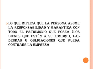  Loque implica que la persona asume
 la responsabilidad y garantiza con
 todo el patrimonio que posea (los
 bienes que estén a su nombre), las
 deudas u obligaciones que pueda
 contraer la empresa
 