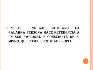  En  el lenguaje cotidiano, la
 palabra persona hace referencia a
 un ser racional y consciente de sí
 mismo, que posee identidad propia.
 