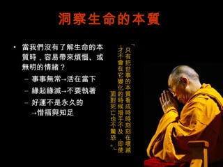 洞察生命的本質 當我們沒有了解生命的本質時，容易帶來煩惱、或無明的情緒？ 事事無常->活在當下 緣起緣滅->不要執著 好運不是永久的 ->惜福與知足 「只有把世事的本質看成時時刻刻在壞滅，才不會在它變化的時候措手不及，即使面對死亡也不驚恐。」 