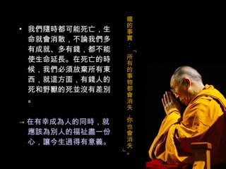 我們隨時都可能死亡，生命就會消散，不論我們多有成就、多有錢，都不能使生命延長。在死亡的時候，我們必須放棄所有東西，就這方面，有錢人的死和野獸的死並沒有差別。 -> 在有幸成為人的同時，就應該為別人的福祉盡一份心，讓今生過得有意義。 鐵的事實：「所有的事物都會消失，你也會消失。」 