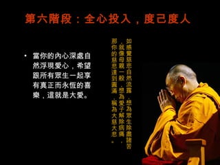 第六階段：全心投入，度己度人 當你的內心深處自然浮現愛心，希望跟所有眾生一起享有真正而永恆的喜樂，這就是大愛。 如感覺慈悲自然流露，想為眾生除盡諸苦，就像母親一般，想為愛子解除病痛， 那你的慈悲達到圓滿，稱為大慈大悲。 