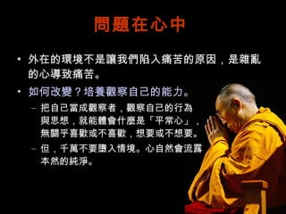 問題在心中 外在的環境不是讓我們陷入痛苦的原因，是雜亂的心導致痛苦。 如何改變？培養觀察自己的能力。 把自己當成觀察者，觀察自己的行為 與思想，就能體會什麼是「平常心」， 無關乎喜歡或不喜歡，想要或不想要。 但，千萬不要墮入情境。心自然會流露 本然的純淨。 