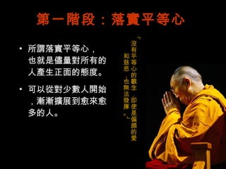 第一階段：落實平等心 所謂落實平等心， 也就是儘量對所有的 人產生正面的態度。 可以從對少數人開始 ，漸漸擴展到愈來愈多的人。 「沒有平等心的觀念，即使是偏頗的愛和慈悲，也無法發揮。」 