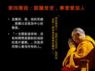 第四階段：認識受苦，學習愛別人 放棄你、我、他的思維，捨棄以自我為中心的態度。 「一支箭射過來時，沒有時間問是誰射的或射的是什麼箭。」而是用同理心看待所有的人。 「那些都是人，他們正在受苦。他們和我們一樣有得到喜樂的權利。」 