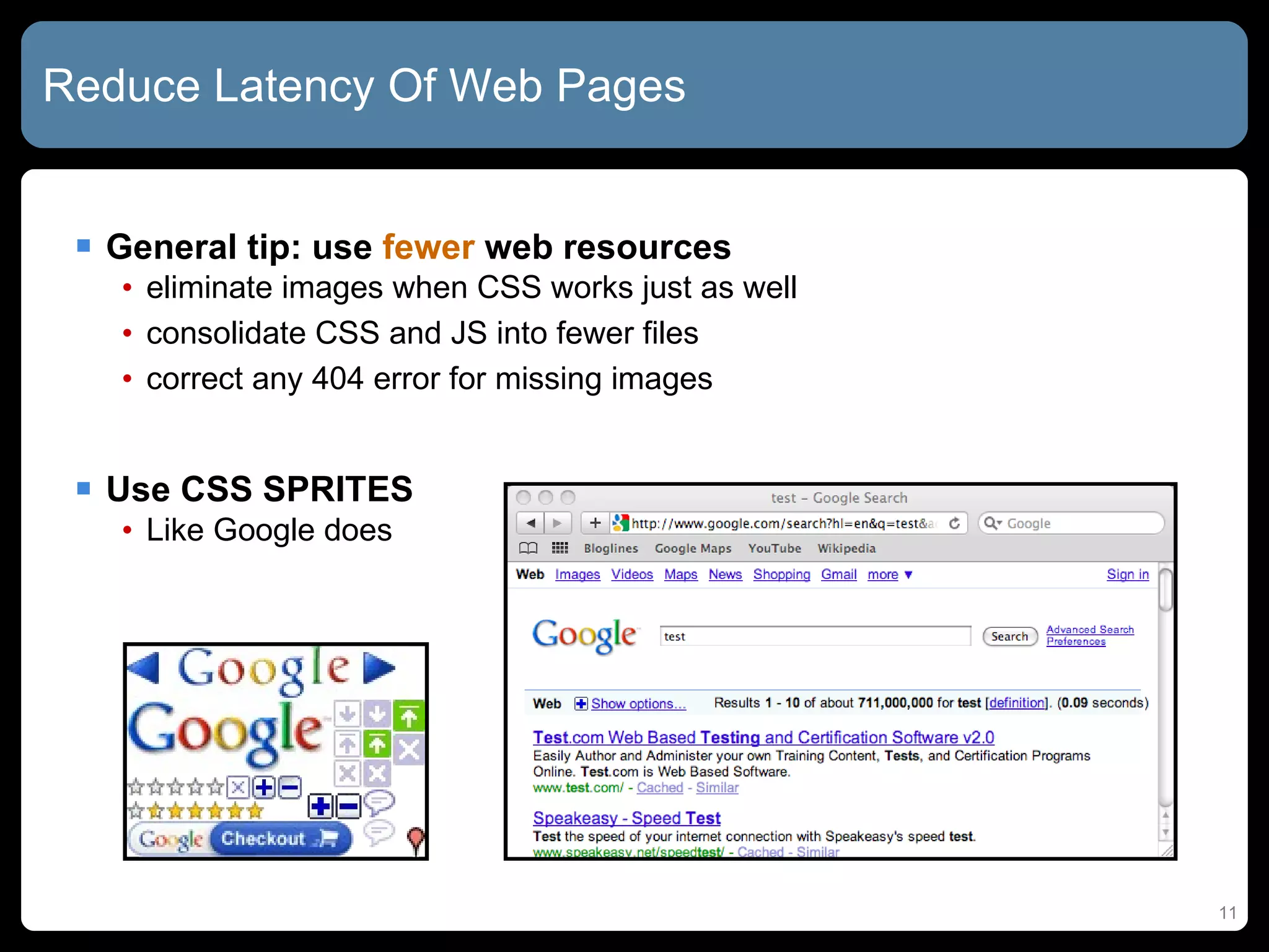 Reduce Latency Of Web Pages General tip: use  fewer  web resources eliminate images when CSS works just as well consolidate CSS and JS into fewer files correct any 404 error for missing images Use CSS SPRITES Like Google does 