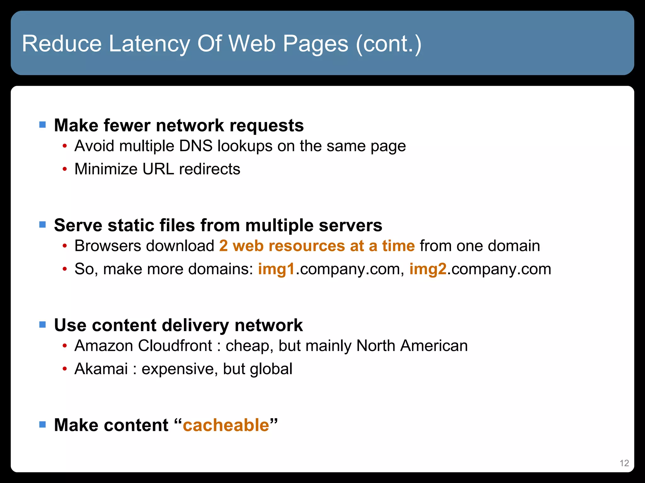 Reduce Latency Of Web Pages (cont.) Make fewer network requests Avoid multiple DNS lookups on the same page Minimize URL redirects Serve static files from multiple servers Browsers download  2 web resources at a time  from one domain So, make more domains:  img1 .company.com,  img2 .company.com Use content delivery network Amazon Cloudfront : cheap, but mainly North American  Akamai : expensive, but global Make content “ cacheable ” 