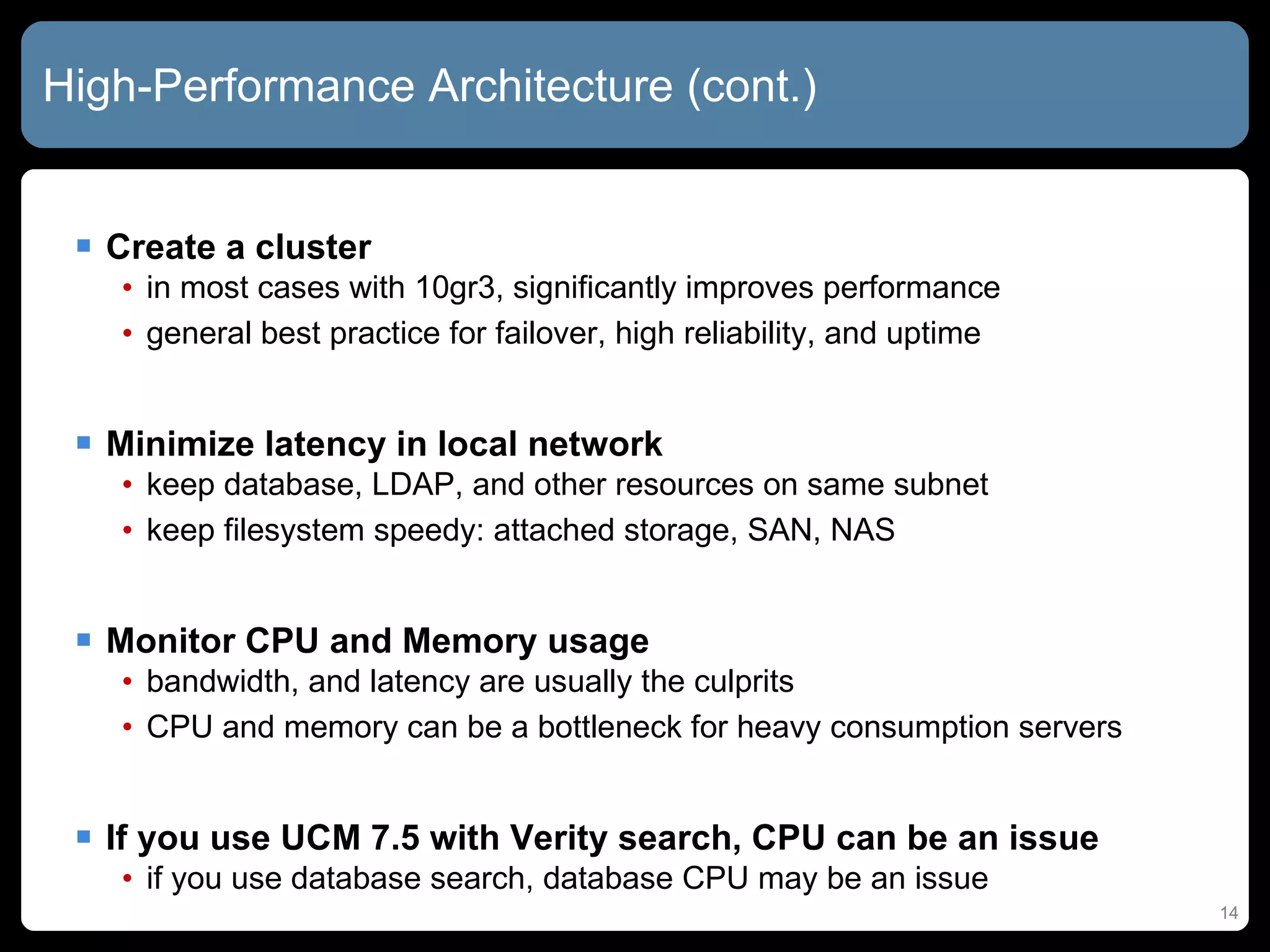 High-Performance Architecture (cont.) Create a cluster in most cases with 10gr3, significantly improves performance general best practice for failover, high reliability, and uptime Minimize latency in local network keep database, LDAP, and other resources on same subnet keep filesystem speedy: attached storage, SAN, NAS Monitor CPU and Memory usage bandwidth, and latency are usually the culprits CPU and memory can be a bottleneck for heavy consumption servers If you use UCM 7.5 with Verity search, CPU can be an issue if you use database search, database CPU may be an issue 