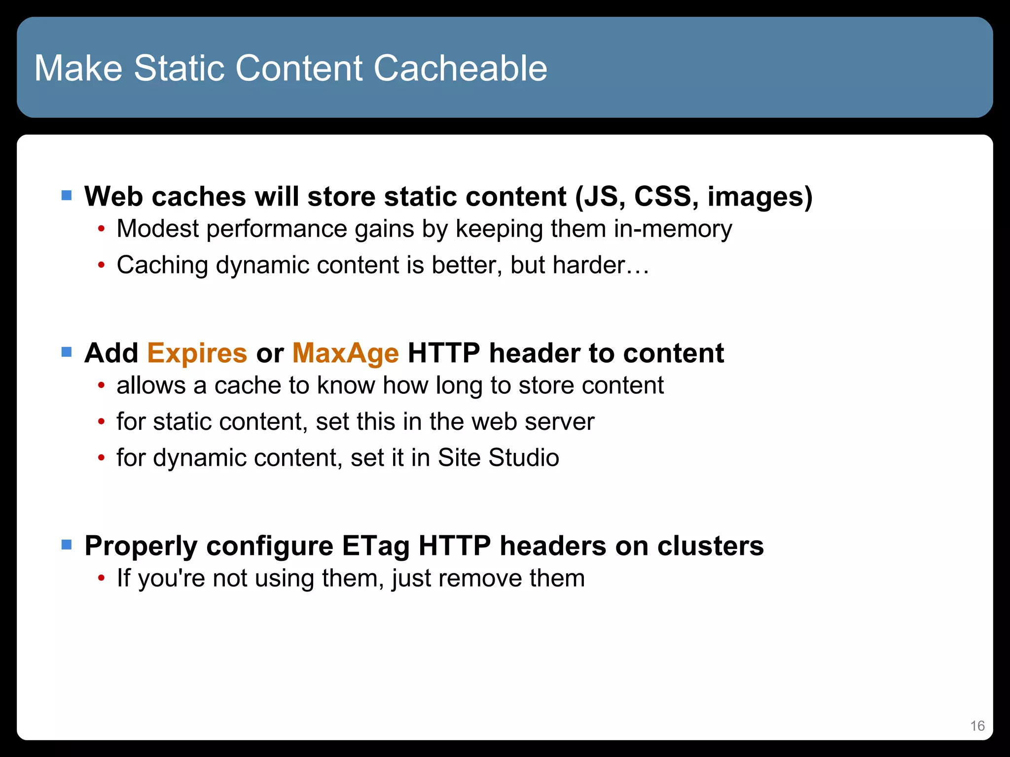 Make Static Content Cacheable Web caches will store static content (JS, CSS, images) Modest performance gains by keeping them in-memory Caching dynamic content is better, but harder… Add  Expires  or  MaxAge  HTTP header to content allows a cache to know how long to store content for static content, set this in the web server for dynamic content, set it in Site Studio Properly configure ETag HTTP headers on clusters If you're not using them, just remove them 